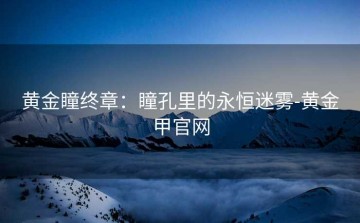 黄金瞳终章：瞳孔里的永恒迷雾-黄金甲官网
