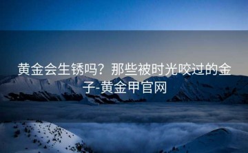 黄金会生锈吗？那些被时光咬过的金子-黄金甲官网