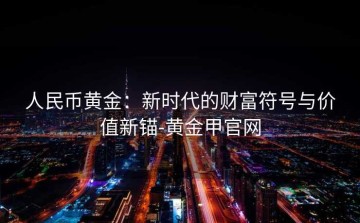 人民币黄金：新时代的财富符号与价值新锚-黄金甲官网