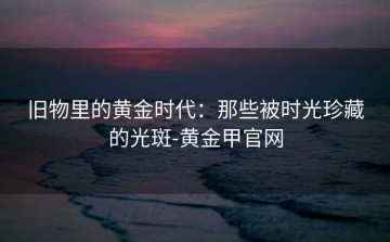 旧物里的黄金时代：那些被时光珍藏的光斑-黄金甲官网