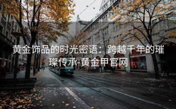 黄金饰品的时光密语：跨越千年的璀璨传承-黄金甲官网