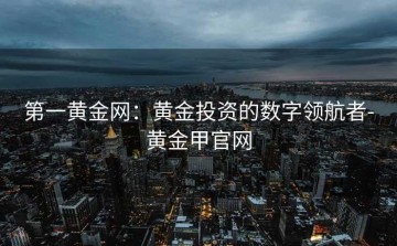 第一黄金网：黄金投资的数字领航者-黄金甲官网