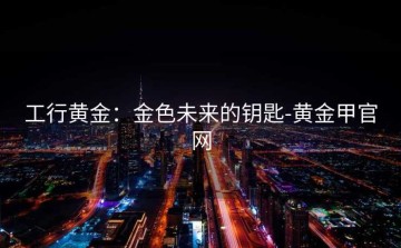 工行黄金：金色未来的钥匙-黄金甲官网