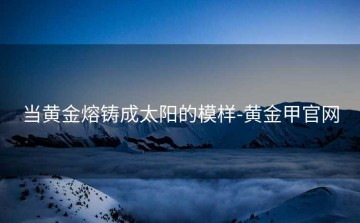 当黄金熔铸成太阳的模样-黄金甲官网