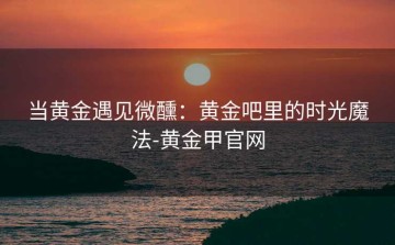 当黄金遇见微醺：黄金吧里的时光魔法-黄金甲官网