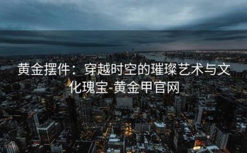 黄金摆件：穿越时空的璀璨艺术与文化瑰宝-黄金甲官网