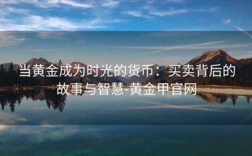 当黄金成为时光的货币：买卖背后的故事与智慧-黄金甲官网