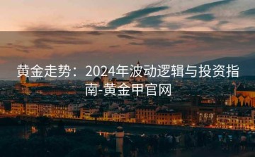 黄金走势：2024年波动逻辑与投资指南-黄金甲官网