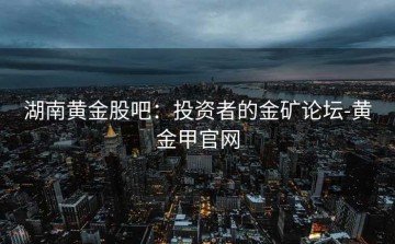 湖南黄金股吧：投资者的金矿论坛-黄金甲官网