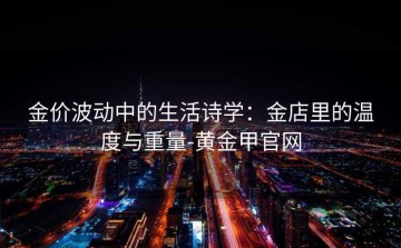 金价波动中的生活诗学：金店里的温度与重量-黄金甲官网