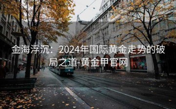 金海浮沉：2024年国际黄金走势的破局之道-黄金甲官网