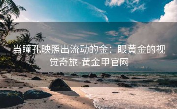 当瞳孔映照出流动的金：眼黄金的视觉奇旅-黄金甲官网