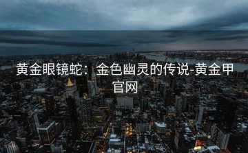 黄金眼镜蛇：金色幽灵的传说-黄金甲官网