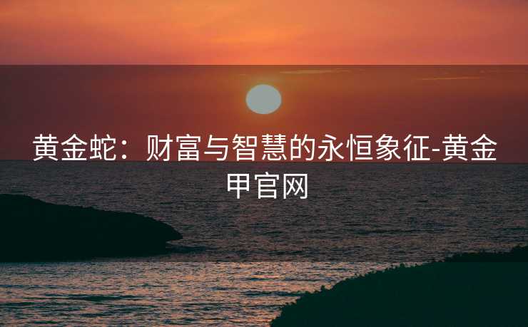 黄金蛇：财富与智慧的永恒象征-黄金甲官网