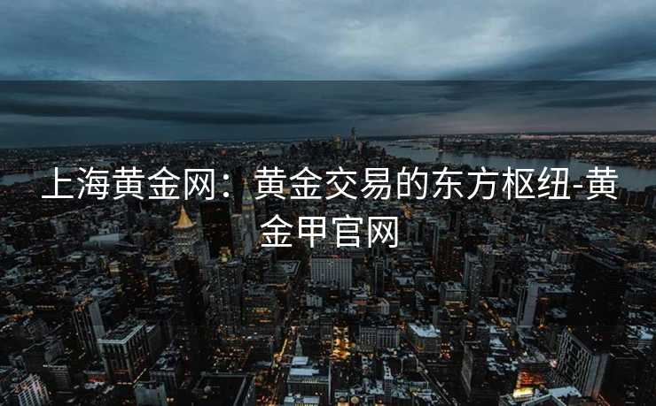 上海黄金网：黄金交易的东方枢纽-黄金甲官网