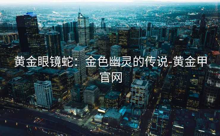 黄金眼镜蛇：金色幽灵的传说-黄金甲官网