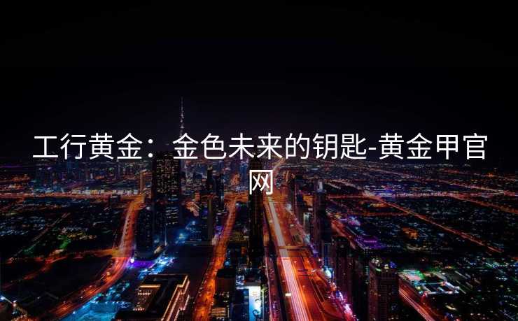 工行黄金：金色未来的钥匙-黄金甲官网