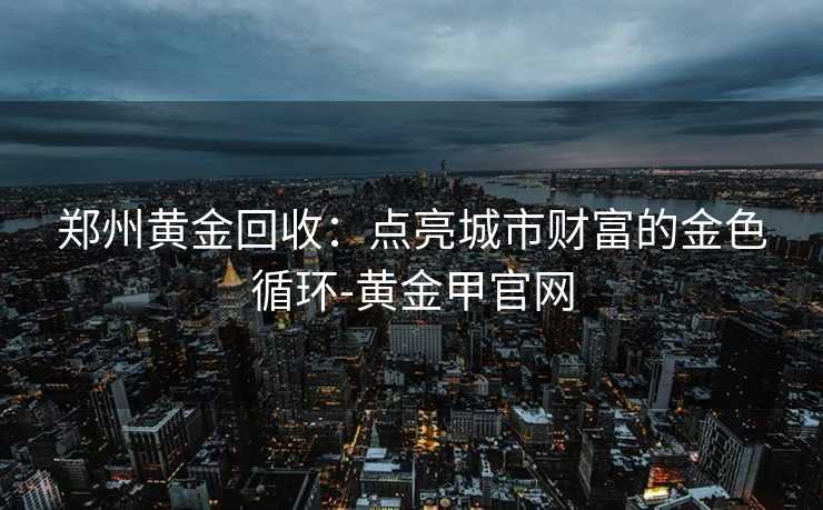 郑州黄金回收：点亮城市财富的金色循环-黄金甲官网