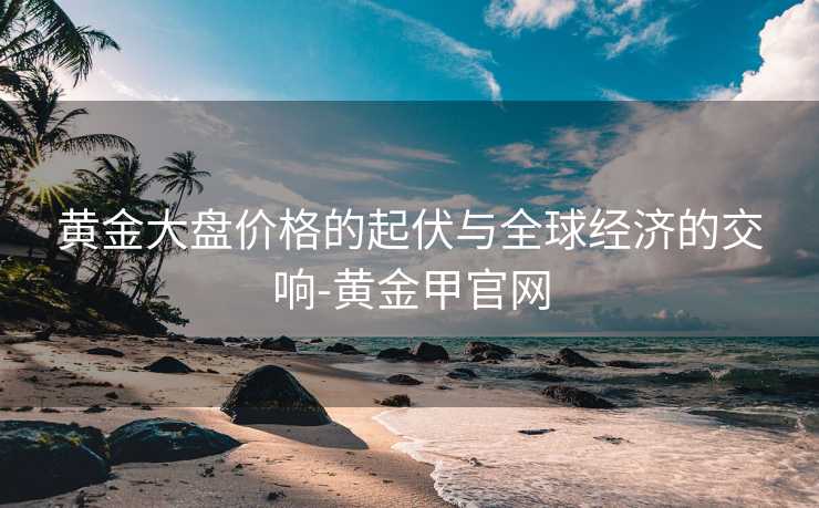 黄金大盘价格的起伏与全球经济的交响-黄金甲官网