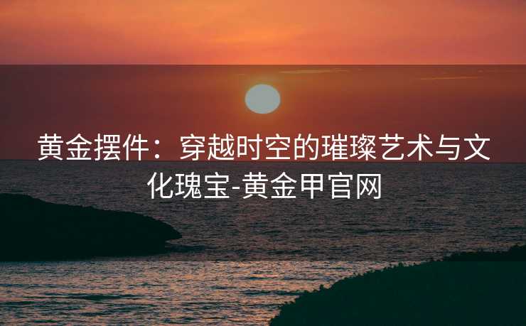 黄金摆件：穿越时空的璀璨艺术与文化瑰宝-黄金甲官网