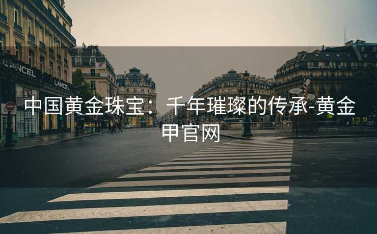 中国黄金珠宝：千年璀璨的传承-黄金甲官网