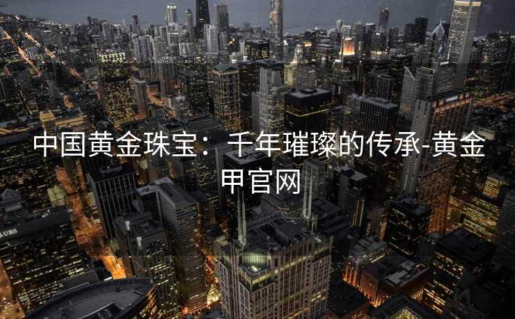 中国黄金珠宝：千年璀璨的传承-黄金甲官网