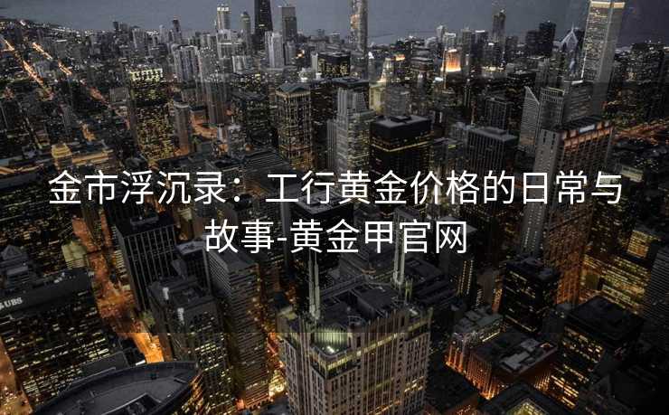 金市浮沉录:工行黄金价格的日常与故事-黄金甲官网 金市浮沉录:工行黄金价格的日常与故事-黄金甲官网