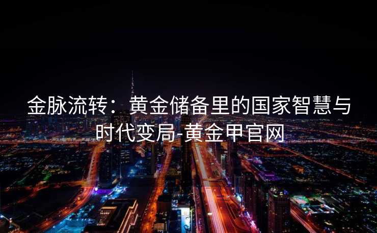 金脉流转:黄金储备里的国家智慧与时代变局-黄金甲官网 金脉流转:黄金储备里的国家智慧与时代变局-黄金甲官网