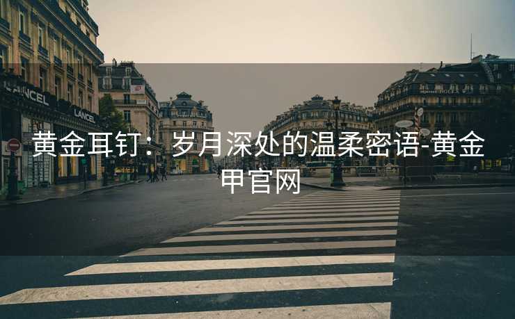 黄金耳钉:岁月深处的温柔密语-黄金甲官网 黄金耳钉:岁月深处的温柔密语-黄金甲官网