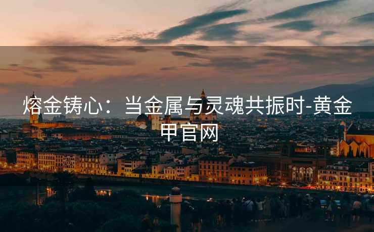 熔金铸心:当金属与灵魂共振时-黄金甲官网 熔金铸心:当金属与灵魂共振时-黄金甲官网