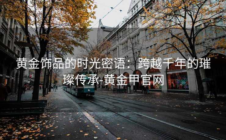 黄金饰品的时光密语：跨越千年的璀璨传承-黄金甲官网