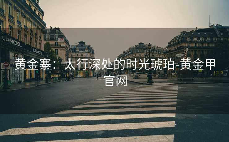 黄金寨:太行深处的时光琥珀-黄金甲官网 黄金寨:太行深处的时光琥珀-黄金甲官网