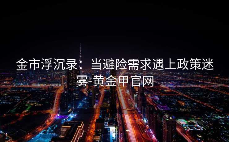 金市浮沉录：当避险需求遇上政策迷雾-黄金甲官网