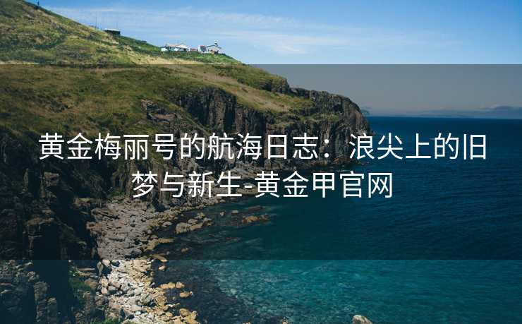 黄金梅丽号的航海日志:浪尖上的旧梦与新生-黄金甲官网 黄金梅丽号的航海日志:浪尖上的旧梦与新生-黄金甲官网