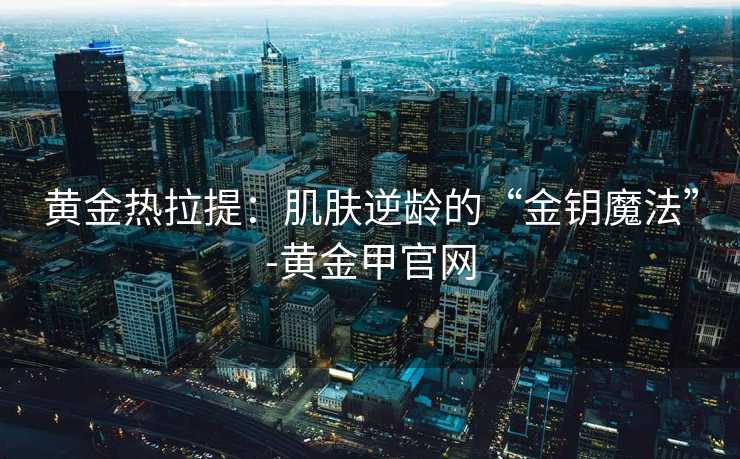 黄金热拉提：肌肤逆龄的“金钥魔法”-黄金甲官网
