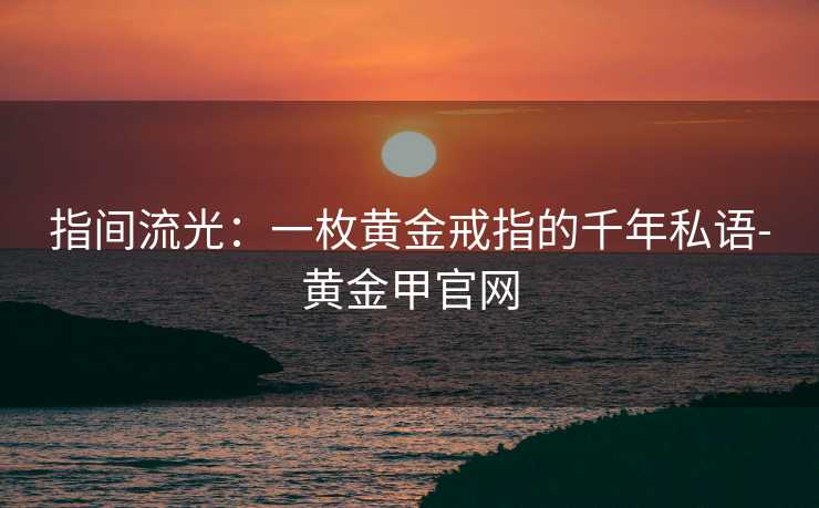 指间流光:一枚黄金戒指的千年私语-黄金甲官网 指间流光:一枚黄金戒指的千年私语-黄金甲官网