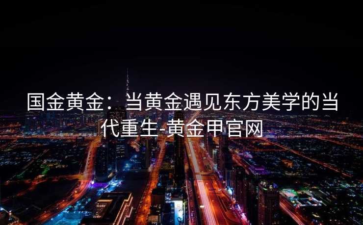 国金黄金：当黄金遇见东方美学的当代重生-黄金甲官网