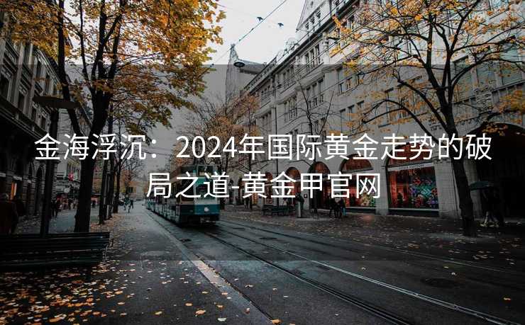 金海浮沉:2024年国际黄金走势的破局之道-黄金甲官网 金海浮沉:2024年国际黄金走势的破局之道-黄金甲官网