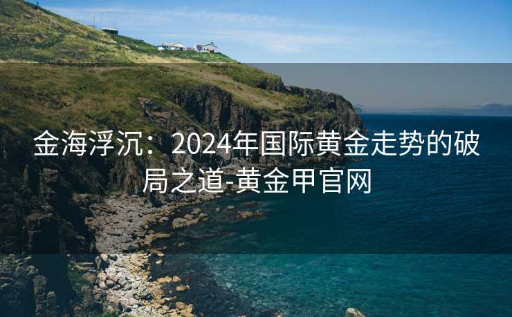 金海浮沉:2024年国际黄金走势的破局之道-黄金甲官网 金海浮沉:2024年国际黄金走势的破局之道-黄金甲官网