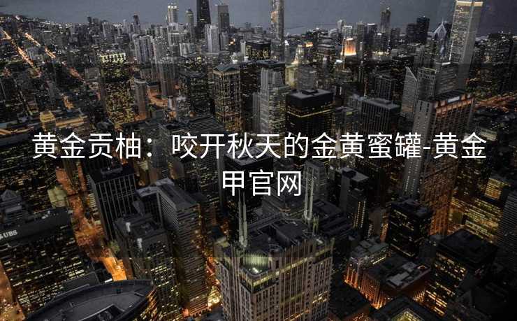 黄金贡柚：咬开秋天的金黄蜜罐-黄金甲官网