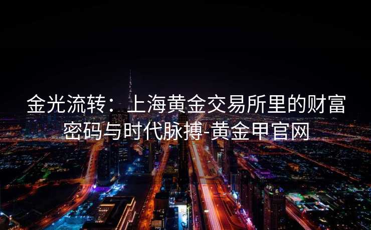 金光流转：上海黄金交易所里的财富密码与时代脉搏-黄金甲官网